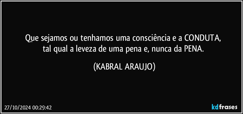 Que sejamos ou tenhamos uma consciência e a CONDUTA, 
tal qual a leveza de uma pena e, nunca da PENA. (KABRAL ARAUJO)