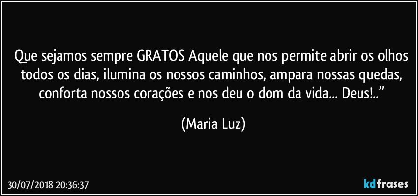 Que sejamos sempre GRATOS Aquele que nos permite abrir os olhos todos os dias, ilumina os nossos caminhos, ampara nossas quedas, conforta nossos corações e nos deu o dom da vida... Deus!..” (Maria Luz)