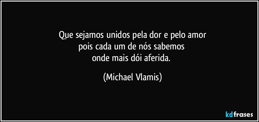 Que sejamos unidos pela dor e pelo amor
pois cada um de nós sabemos 
onde mais dói aferida. (Michael Vlamis)