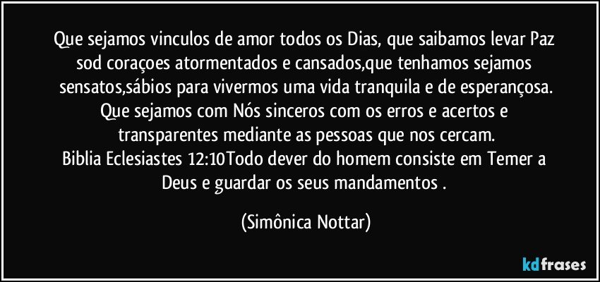 Que sejamos vinculos de amor todos os Dias, que saibamos levar Paz sod coraçoes atormentados e cansados,que tenhamos sejamos sensatos,sábios para vivermos uma vida tranquila e de esperançosa.
Que sejamos com Nós sinceros com os erros e acertos e transparentes mediante as pessoas que nos cercam.
Biblia Eclesiastes 12:10Todo dever do homem consiste em Temer a Deus e guardar os seus mandamentos . (Simônica Nottar)