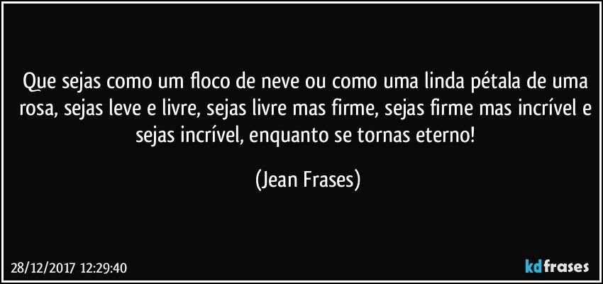 Que sejas como um floco de neve ou como uma linda pétala de uma rosa, sejas leve e livre, sejas livre mas firme, sejas firme mas incrível e sejas incrível, enquanto se tornas eterno! (Jean Frases)