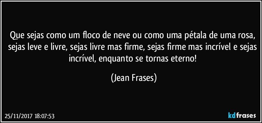 Que sejas como um floco de neve ou como uma pétala de uma rosa, sejas leve e livre, sejas livre mas firme, sejas firme mas incrível e sejas incrível, enquanto se tornas eterno! (Jean Frases)