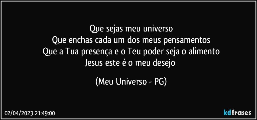 Que sejas meu universo
Que enchas cada um dos meus pensamentos
Que a Tua presença e o Teu poder seja o alimento
Jesus este é o meu desejo (Meu Universo - PG)