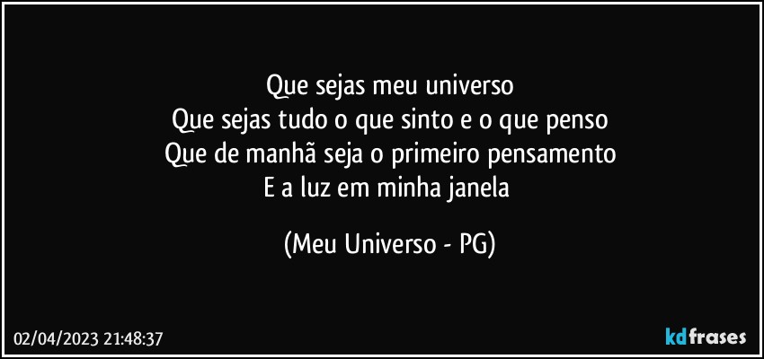 Que sejas meu universo
Que sejas tudo o que sinto e o que penso
Que de manhã seja o primeiro pensamento
E a luz em minha janela (Meu Universo - PG)