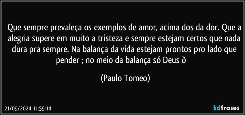 Que sempre prevaleça os exemplos de amor, acima dos da dor. Que a alegria supere em muito a tristeza e sempre estejam certos que nada dura pra sempre. Na balança da vida estejam prontos pro lado que pender ; no meio da balança só Deus  (Paulo Tomeo)