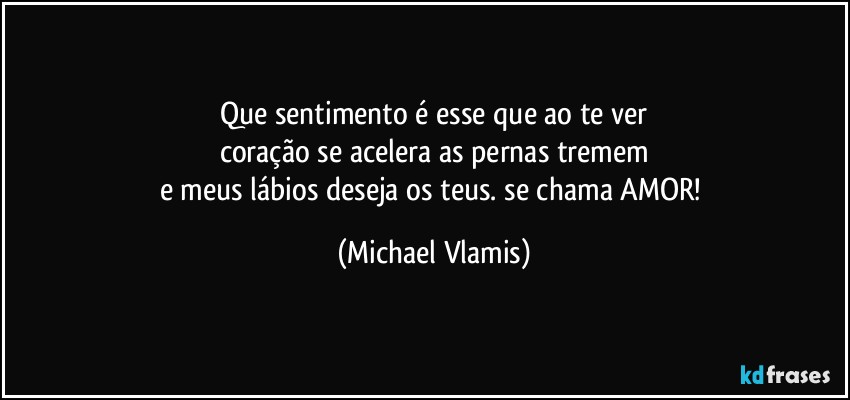 Que sentimento é esse que ao te ver
coração se acelera as pernas tremem
e meus lábios deseja os teus. se chama AMOR! (Michael Vlamis)