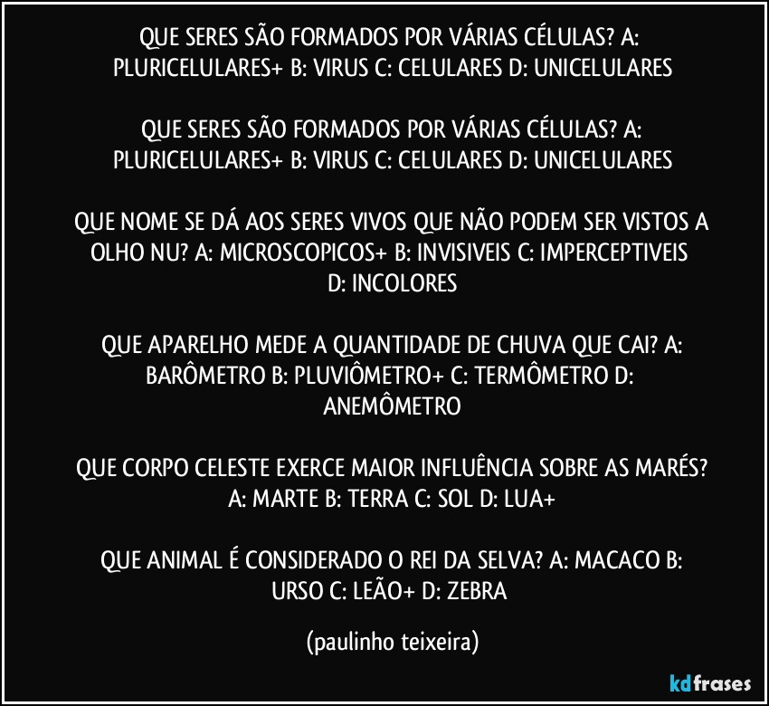 QUE SERES SÃO FORMADOS POR VÁRIAS CÉLULAS?  A: PLURICELULARES+  B: VIRUS  C: CELULARES  D: UNICELULARES

 QUE SERES SÃO FORMADOS POR VÁRIAS CÉLULAS?  A: PLURICELULARES+  B: VIRUS  C: CELULARES  D: UNICELULARES

 QUE NOME SE DÁ AOS SERES VIVOS QUE NÃO PODEM SER VISTOS A OLHO NU?  A: MICROSCOPICOS+  B: INVISIVEIS  C: IMPERCEPTIVEIS  D: INCOLORES

 QUE APARELHO MEDE A QUANTIDADE DE CHUVA QUE CAI?  A: BARÔMETRO  B: PLUVIÔMETRO+  C: TERMÔMETRO  D: ANEMÔMETRO

 QUE CORPO CELESTE EXERCE MAIOR INFLUÊNCIA SOBRE AS MARÉS?  A: MARTE  B: TERRA  C: SOL  D: LUA+

 QUE ANIMAL É CONSIDERADO O REI DA SELVA?  A: MACACO  B: URSO  C: LEÃO+  D: ZEBRA (paulinho teixeira)