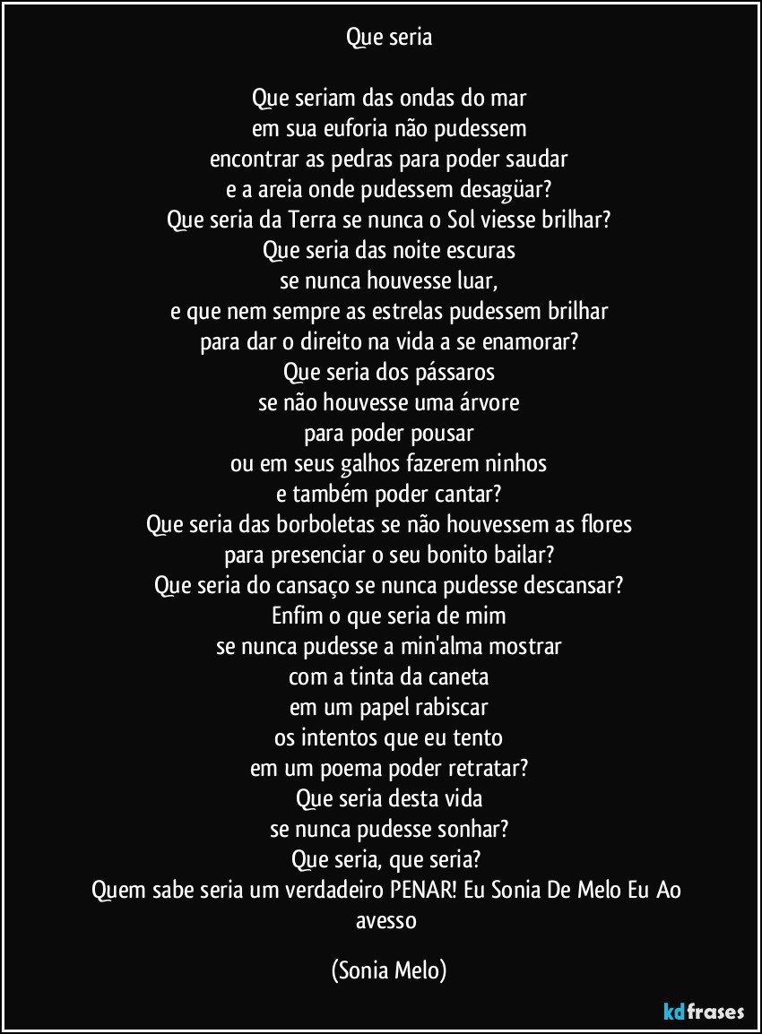 Que seria

Que seriam das ondas do mar
em sua euforia não pudessem
encontrar as pedras para poder saudar
e a areia onde pudessem desagüar?
Que seria da Terra se nunca o Sol viesse brilhar?
Que seria das noite escuras
se nunca houvesse luar,
e que nem sempre as estrelas pudessem brilhar
para dar o direito na vida a se enamorar?
Que seria dos pássaros
se não houvesse uma árvore
para poder pousar
ou em seus galhos fazerem ninhos
e também poder cantar?
Que seria das borboletas se não houvessem as flores
para presenciar o seu bonito bailar?
Que seria do cansaço se nunca pudesse descansar?
Enfim o que seria de mim
se nunca pudesse a min'alma mostrar
com a tinta da caneta
em um papel rabiscar
os intentos que eu tento
em um poema poder retratar?
Que seria  desta vida
se nunca pudesse sonhar?
Que seria, que seria? 
Quem sabe seria um verdadeiro PENAR! Eu Sonia De Melo Eu Ao avesso (Sonia Melo)