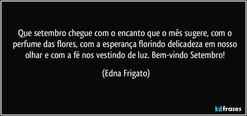 Que setembro chegue com o encanto que o mês sugere, com o perfume das flores, com a esperança florindo delicadeza em nosso olhar e com a fé nos vestindo de luz. Bem-vindo Setembro! (Edna Frigato)