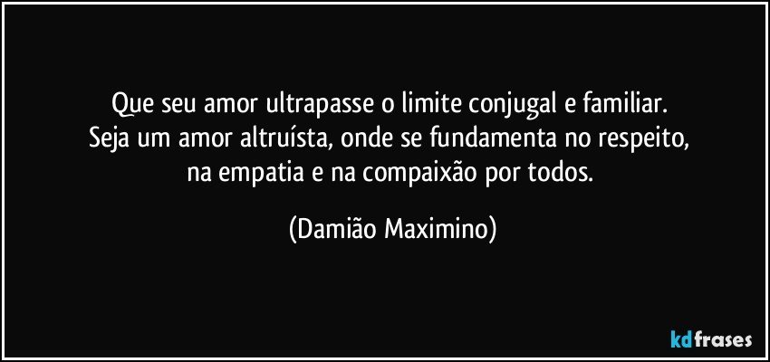 Que seu amor ultrapasse o limite conjugal e familiar. 
Seja um amor altruísta, onde se fundamenta no respeito, 
na empatia e na compaixão por todos. (Damião Maximino)