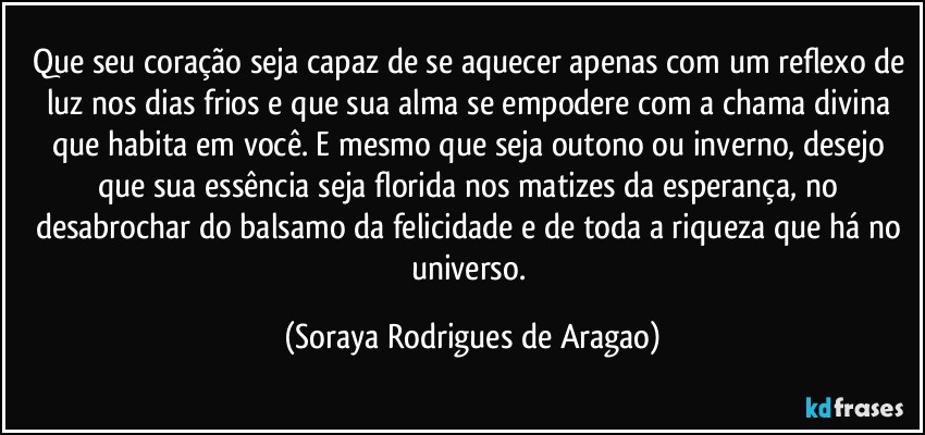 Que seu coração seja capaz de se aquecer apenas com um reflexo de luz nos dias frios e que sua alma se empodere com a chama divina que habita em você. E mesmo que seja outono ou inverno, desejo que sua essência seja florida nos matizes da esperança, no desabrochar do balsamo da felicidade e de toda a riqueza que há no universo. (Soraya Rodrigues de Aragao)