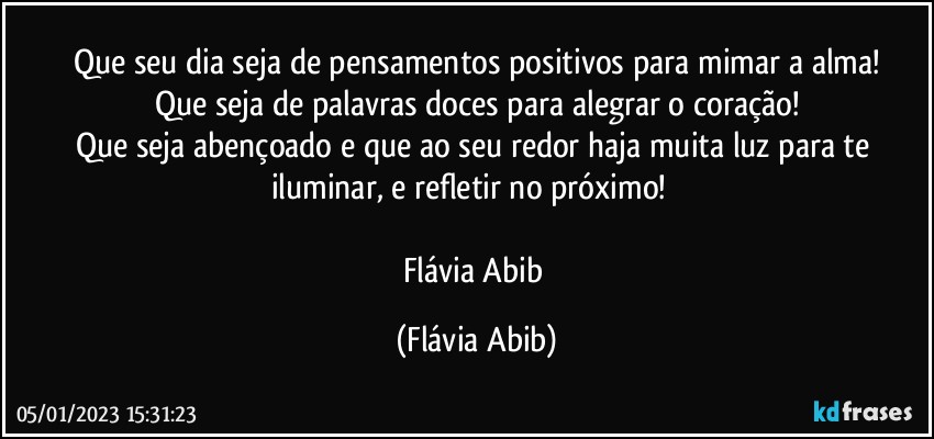 Que seu dia seja de pensamentos positivos para mimar a alma!
Que seja de palavras doces para alegrar o coração!
Que seja abençoado e que ao seu redor haja muita luz para te iluminar, e refletir no próximo! ❞

Flávia Abib (Flávia Abib)