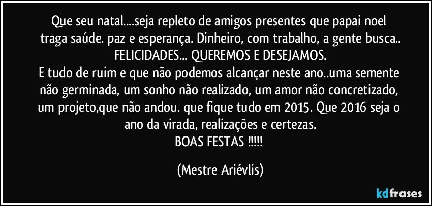 Que seu natal...seja repleto de amigos presentes que papai noel traga saúde. paz e esperança. Dinheiro, com trabalho, a gente busca..
FELICIDADES... QUEREMOS E DESEJAMOS.
E tudo de ruim e que não podemos alcançar neste ano..uma semente não germinada, um sonho não realizado, um amor não concretizado, um projeto,que não andou. que fique tudo em 2015. Que 2016 seja o ano da virada, realizações e certezas.
BOAS FESTAS !!! (Mestre Ariévlis)