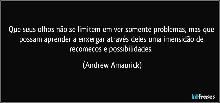 Que seus olhos não se limitem em ver somente problemas, mas que possam aprender a enxergar através deles uma imensidão de recomeços e possibilidades. (Andrew Amaurick)