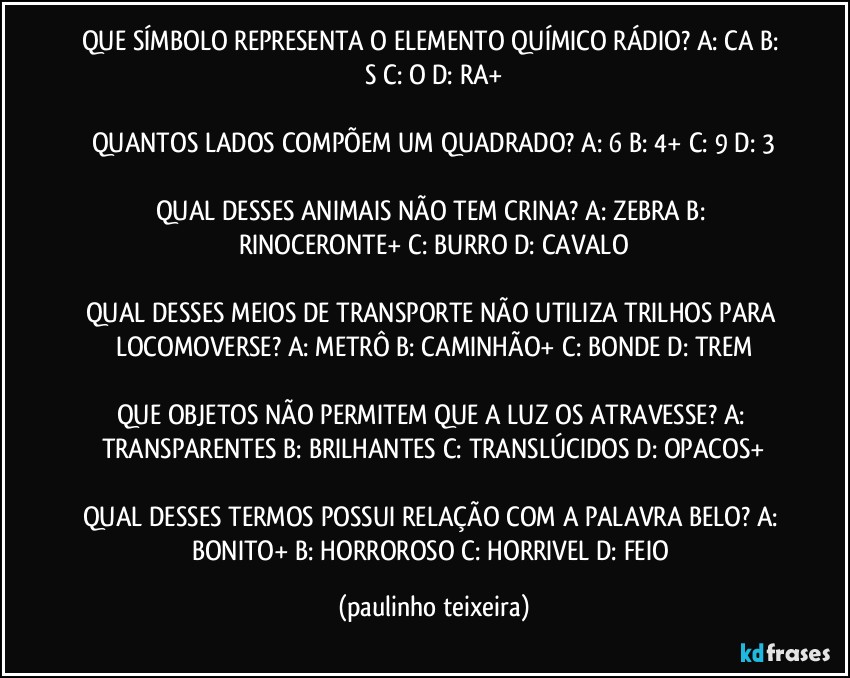 QUE SÍMBOLO REPRESENTA O ELEMENTO QUÍMICO RÁDIO? A: CA  B: S  C: O  D: RA+

QUANTOS LADOS COMPÕEM UM QUADRADO? A: 6  B: 4+  C: 9  D: 3

QUAL DESSES ANIMAIS NÃO TEM CRINA? A: ZEBRA  B: RINOCERONTE+  C: BURRO  D: CAVALO

QUAL DESSES MEIOS DE TRANSPORTE NÃO UTILIZA TRILHOS PARA LOCOMOVERSE? A: METRÔ  B: CAMINHÃO+  C: BONDE  D: TREM

QUE OBJETOS NÃO PERMITEM QUE A LUZ OS ATRAVESSE? A: TRANSPARENTES  B: BRILHANTES  C: TRANSLÚCIDOS  D: OPACOS+

QUAL DESSES TERMOS POSSUI RELAÇÃO COM A PALAVRA BELO? A: BONITO+  B: HORROROSO  C: HORRIVEL  D: FEIO (paulinho teixeira)