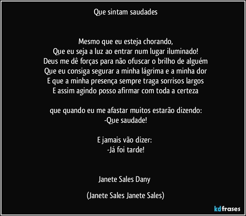 Que sintam saudades


Mesmo que eu esteja chorando,
Que eu seja a luz ao entrar num lugar iluminado!
Deus me dê forças para não ofuscar o brilho de alguém
Que eu consiga segurar a minha lágrima e a minha dor
E que a minha presença sempre traga sorrisos largos
E assim agindo posso afirmar com toda a certeza

que quando eu me afastar muitos estarão dizendo:
-Que saudade!

E jamais vão dizer: 
-Já foi tarde!


Janete Sales Dany (Janete Sales Janete Sales)