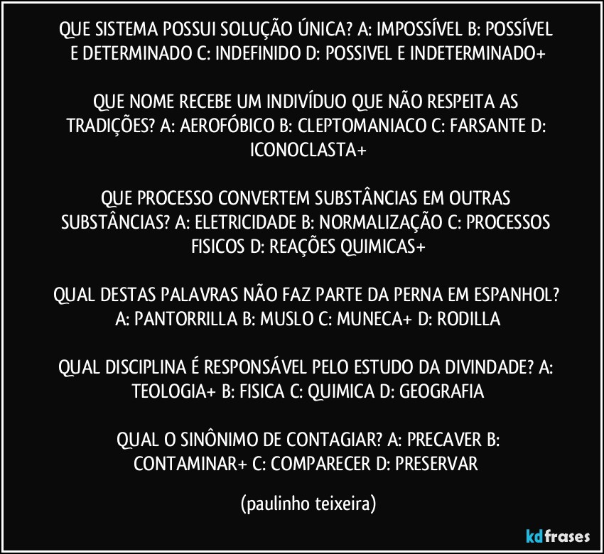 QUE SISTEMA POSSUI SOLUÇÃO ÚNICA? A: IMPOSSÍVEL  B: POSSÍVEL E DETERMINADO  C: INDEFINIDO  D: POSSIVEL E INDETERMINADO+

QUE NOME RECEBE UM INDIVÍDUO QUE NÃO RESPEITA AS TRADIÇÕES? A: AEROFÓBICO  B: CLEPTOMANIACO  C: FARSANTE  D: ICONOCLASTA+

QUE PROCESSO CONVERTEM SUBSTÂNCIAS EM OUTRAS SUBSTÂNCIAS? A: ELETRICIDADE  B: NORMALIZAÇÃO  C: PROCESSOS FISICOS  D: REAÇÕES QUIMICAS+

QUAL DESTAS PALAVRAS NÃO FAZ PARTE DA PERNA EM ESPANHOL? A: PANTORRILLA  B: MUSLO  C: MUNECA+  D: RODILLA

QUAL DISCIPLINA É RESPONSÁVEL PELO ESTUDO DA DIVINDADE? A: TEOLOGIA+  B: FISICA  C: QUIMICA  D: GEOGRAFIA

 QUAL O SINÔNIMO DE CONTAGIAR? A: PRECAVER  B: CONTAMINAR+  C: COMPARECER  D: PRESERVAR (paulinho teixeira)