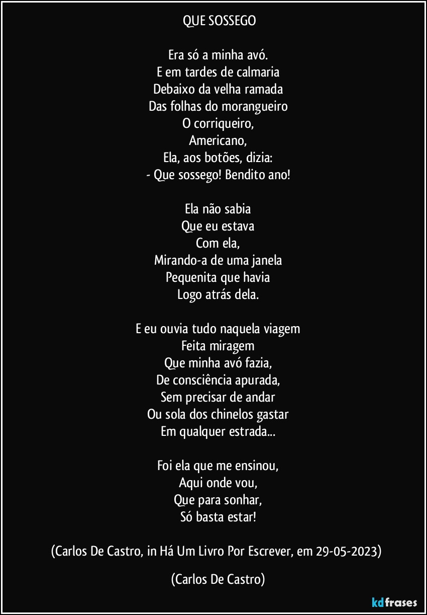 ⁠QUE SOSSEGO

Era só a minha avó.
E em tardes de calmaria
Debaixo da velha ramada
Das folhas do morangueiro
O corriqueiro,
Americano,
Ela, aos botões, dizia:
- Que sossego! Bendito ano!

Ela não sabia
Que eu estava
Com ela,
Mirando-a de uma janela
Pequenita que havia
Logo atrás dela.

E eu ouvia tudo naquela viagem
Feita miragem
Que minha avó fazia,
De consciência apurada,
Sem precisar de andar
Ou sola dos chinelos gastar
Em qualquer estrada...

Foi ela que me ensinou,
Aqui onde vou,
Que para sonhar,
Só basta estar!

(Carlos De Castro, in Há Um Livro Por Escrever, em 29-05-2023) (Carlos De Castro)