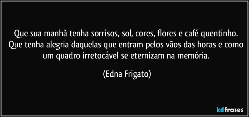 Que sua manhã tenha sorrisos, sol, cores, flores e café quentinho. Que tenha alegria daquelas que entram pelos vãos das horas e como um quadro irretocável se eternizam na memória. (Edna Frigato)