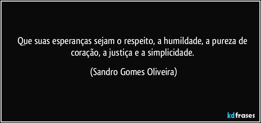 Que suas esperanças sejam o respeito, a humildade, a pureza de coração, a justiça e a simplicidade. (Sandro Gomes Oliveira)