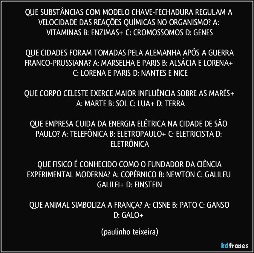 QUE SUBSTÂNCIAS COM MODELO CHAVE-FECHADURA REGULAM A VELOCIDADE DAS REAÇÕES QUÍMICAS NO ORGANISMO?  A: VITAMINAS  B: ENZIMAS+  C: CROMOSSOMOS  D: GENES

 QUE CIDADES FORAM TOMADAS PELA ALEMANHA APÓS A GUERRA FRANCO-PRUSSIANA?  A: MARSELHA E PARIS  B: ALSÁCIA E LORENA+  C: LORENA E PARIS  D: NANTES E NICE

 QUE CORPO CELESTE EXERCE MAIOR INFLUÊNCIA SOBRE AS MARÉS+  A: MARTE  B: SOL  C: LUA+  D: TERRA

QUE EMPRESA CUIDA DA ENERGIA ELÉTRICA NA CIDADE DE SÃO PAULO?  A: TELEFÔNICA  B: ELETROPAULO+  C: ELETRICISTA  D: ELETRÔNICA

 QUE FISICO É CONHECIDO COMO O FUNDADOR DA CIÊNCIA EXPERIMENTAL MODERNA?  A: COPÉRNICO  B: NEWTON  C: GALILEU GALILEI+  D: EINSTEIN

 QUE ANIMAL SIMBOLIZA A FRANÇA?  A: CISNE  B: PATO  C: GANSO  D: GALO+ (paulinho teixeira)