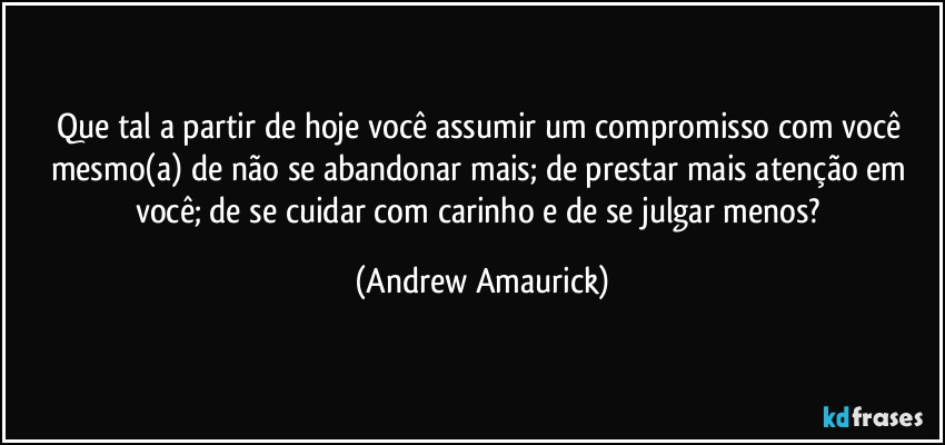 Que tal a partir de hoje você assumir um compromisso com você mesmo(a) de não se abandonar mais; de prestar mais atenção em você; de se cuidar com carinho e de se julgar menos? (Andrew Amaurick)