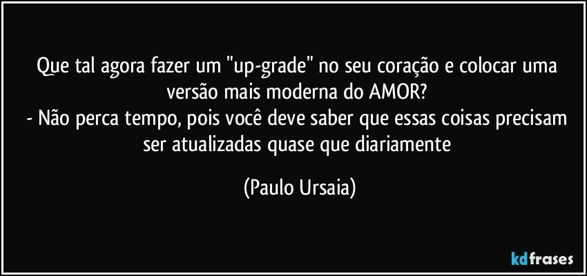 Que tal agora fazer um "up-grade" no seu coração e colocar uma versão mais moderna do AMOR? 
- Não perca tempo, pois você deve saber que essas coisas precisam ser atualizadas quase que diariamente (Paulo Ursaia)