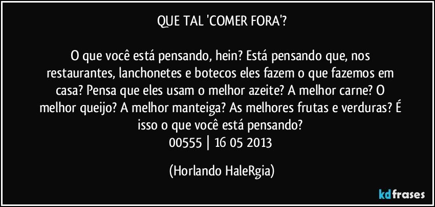 QUE TAL 'COMER FORA'?

O que você está pensando, hein? Está pensando que, nos restaurantes, lanchonetes e botecos eles fazem o que fazemos em casa? Pensa que eles usam o melhor azeite? A melhor carne? O melhor queijo? A melhor manteiga? As melhores frutas e verduras? É isso o que você está pensando? 
00555 | 16/05/2013 (Horlando HaleRgia)