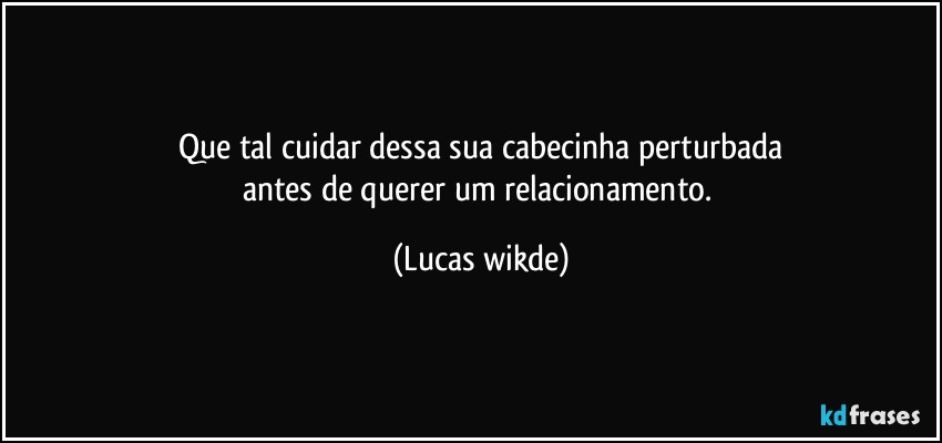 que tal cuidar dessa sua cabecinha perturbada
antes de querer um relacionamento. (Lucas wikde)