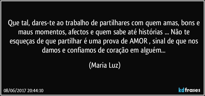 Que tal, dares-te ao trabalho de partilhares com quem amas, bons e maus momentos, afectos e quem sabe até histórias ... Não te esqueças de que partilhar é uma prova de AMOR ,  sinal de que nos damos e confiamos de coração em alguém... (Maria Luz)