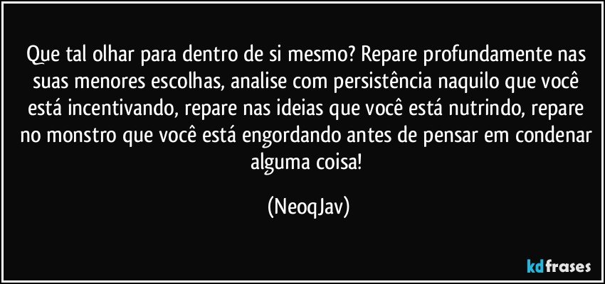 Que tal olhar para dentro de si mesmo? Repare profundamente nas suas menores escolhas, analise com persistência naquilo que você está incentivando, repare nas ideias que você está nutrindo, repare no monstro que você está engordando antes de pensar em condenar alguma coisa! (NeoqJav)