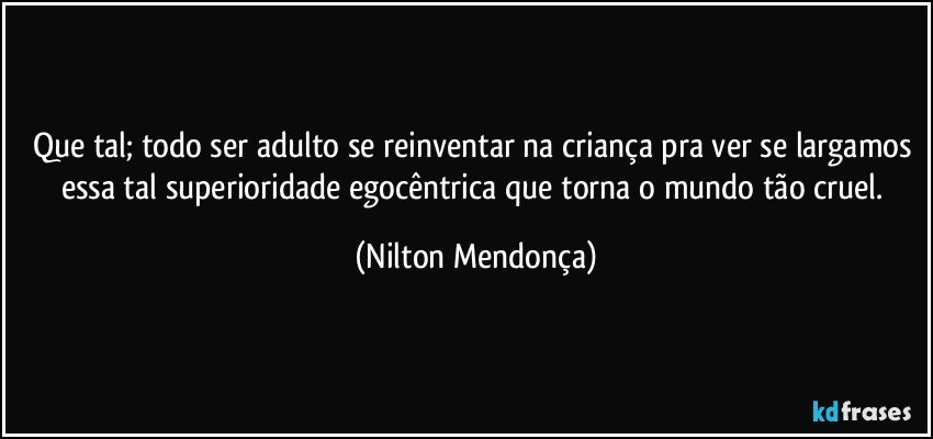 Que tal; todo ser adulto se reinventar na criança pra ver se largamos essa tal superioridade egocêntrica que torna o mundo tão cruel. (Nilton Mendonça)