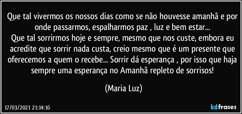 Que tal vivermos os nossos dias como se não houvesse amanhã e por onde passarmos, espalharmos paz , luz e bem estar... 
Que tal sorrirmos hoje e sempre, mesmo que nos custe, embora eu acredite que sorrir nada custa, creio mesmo que é um presente que oferecemos a quem o recebe... Sorrir dá esperança , por isso que haja sempre uma esperança no Amanhã repleto de sorrisos! (Maria Luz)