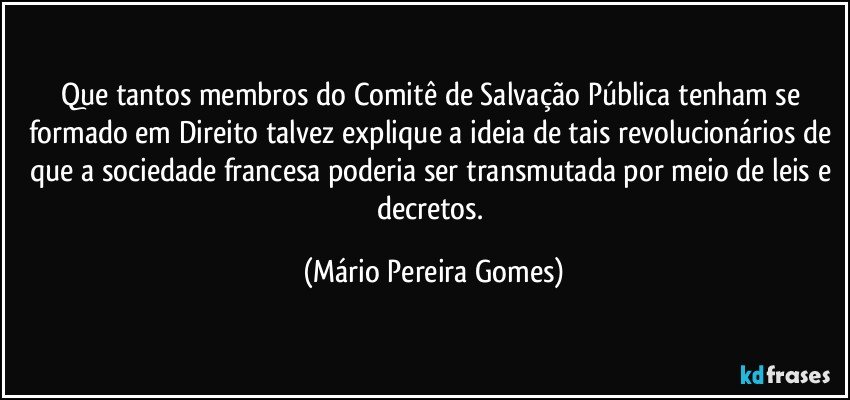 Que tantos membros do Comitê de Salvação Pública tenham se formado em Direito talvez explique a ideia de tais revolucionários de que a sociedade francesa poderia ser transmutada por meio de leis e decretos. (Mário Pereira Gomes)