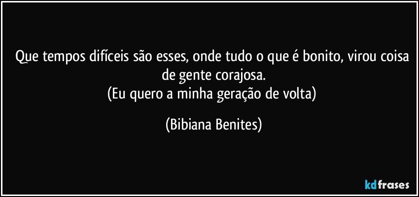 Que tempos difíceis são esses, onde tudo o que é bonito, virou coisa de gente corajosa.
(Eu quero a minha geração de volta) (Bibiana Benites)