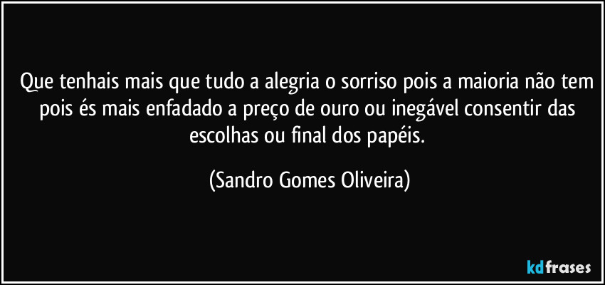 Que tenhais mais que tudo a alegria o sorriso pois a maioria não tem pois és mais enfadado a preço de ouro ou inegável consentir das escolhas ou final dos papéis. (Sandro Gomes Oliveira)