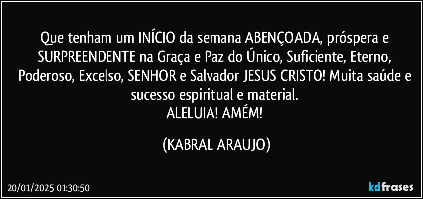 Que tenham um INÍCIO da semana ABENÇOADA, próspera e SURPREENDENTE na Graça e Paz do Único, Suficiente, Eterno, Poderoso, Excelso, SENHOR e Salvador JESUS CRISTO! Muita saúde e sucesso espiritual e material. 
ALELUIA! AMÉM! (KABRAL ARAUJO)