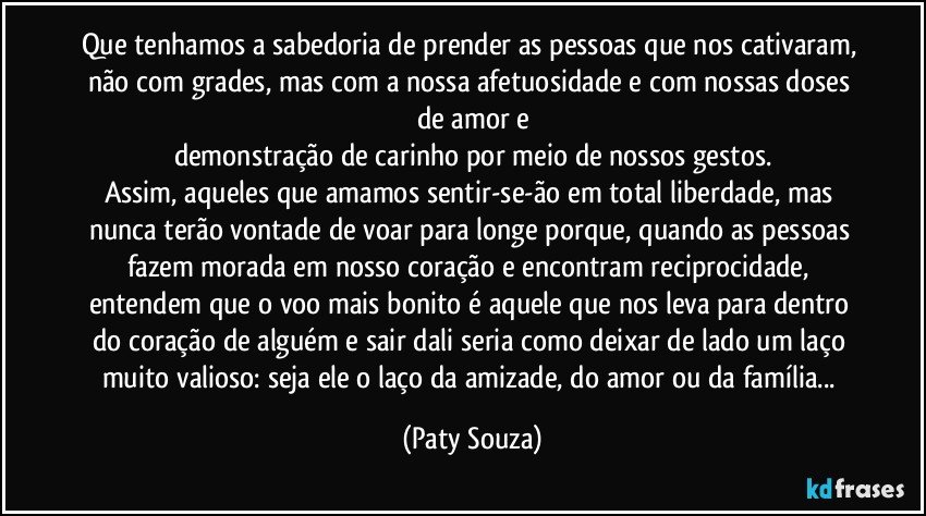 Que tenhamos a sabedoria de prender as pessoas que nos cativaram, não com grades, mas com a nossa afetuosidade e com nossas doses de amor e
demonstração de carinho por meio de nossos gestos.
Assim, aqueles que amamos sentir-se-ão em total liberdade, mas nunca terão vontade de voar para longe porque, quando as pessoas fazem morada em nosso coração e encontram reciprocidade, entendem que o voo mais bonito é aquele que nos leva para dentro do coração de alguém e sair dali seria como deixar de lado um laço muito valioso: seja ele o laço da amizade, do amor ou da família... (Paty Souza)