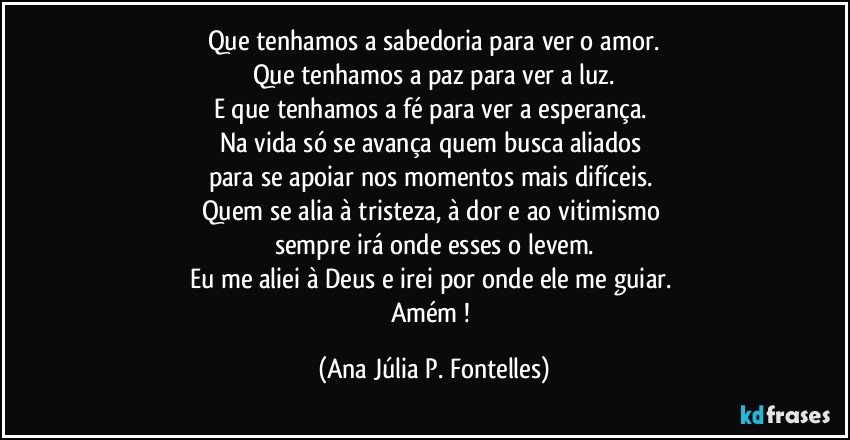 Que tenhamos a sabedoria para ver o amor.
Que tenhamos a paz para ver a luz.
E que tenhamos a fé para ver a esperança. 
Na vida só se avança quem busca aliados 
para se apoiar nos momentos mais difíceis. 
Quem se alia à tristeza, à dor e ao vitimismo 
sempre irá onde esses o levem.
Eu me aliei à Deus e irei por onde ele me guiar. 
Amém ! (Ana Júlia P. Fontelles)