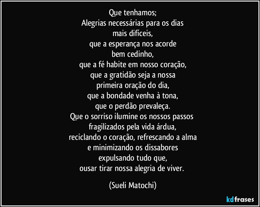 Que tenhamos;
Alegrias necessárias para os dias
mais difíceis,
que a esperança nos acorde
bem cedinho,
que a fé habite em nosso coração,
que a gratidão seja a nossa
primeira oração do dia,
que a bondade venha à tona,
que o perdão prevaleça.
Que o sorriso ilumine os nossos passos 
fragilizados pela vida árdua,
reciclando o coração, refrescando a alma
e minimizando os dissabores
expulsando tudo que,
ousar tirar nossa alegria de viver. (Sueli Matochi)