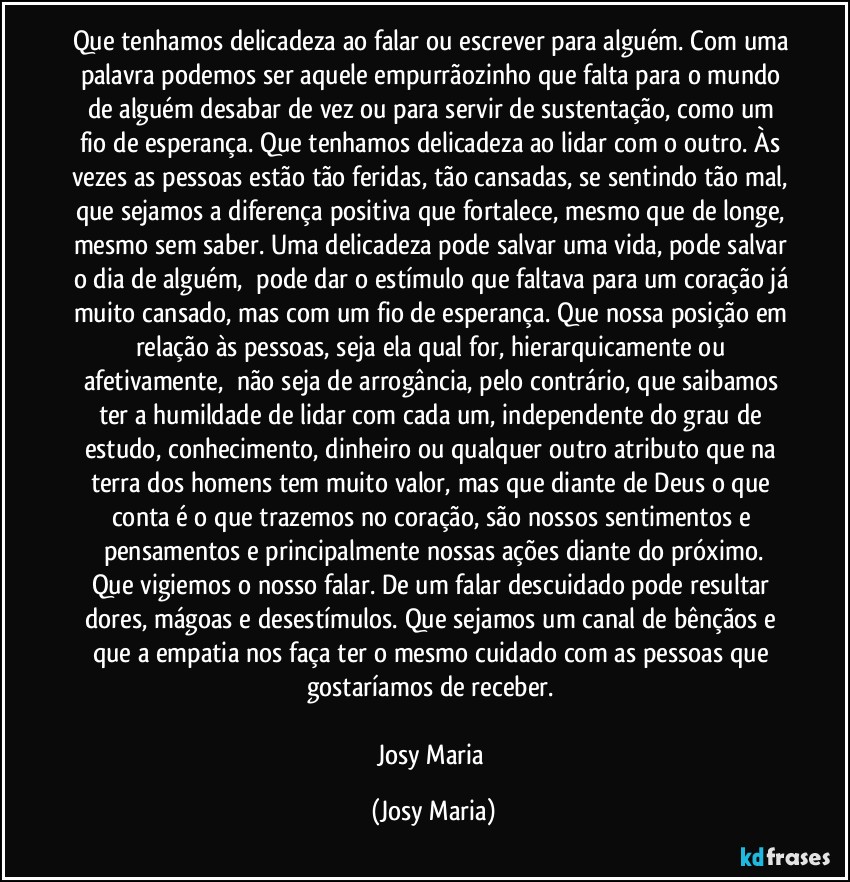 Que tenhamos delicadeza ao falar ou escrever para alguém. Com uma palavra podemos ser aquele empurrãozinho que falta para o mundo de alguém desabar de vez ou para servir de sustentação, como um fio de esperança. Que tenhamos delicadeza ao lidar com o outro. Às vezes as pessoas estão tão feridas, tão cansadas, se sentindo tão mal, que sejamos a diferença positiva que fortalece, mesmo que de longe, mesmo sem saber. Uma delicadeza pode salvar uma vida, pode salvar o dia de alguém,  pode dar o estímulo que faltava para um coração já muito cansado, mas com um fio de esperança. Que nossa posição em relação às pessoas, seja ela qual for, hierarquicamente ou afetivamente,  não seja de arrogância, pelo contrário, que saibamos ter a humildade de lidar com cada um, independente do grau de estudo, conhecimento, dinheiro ou qualquer outro atributo que na terra dos homens tem muito valor, mas que diante de Deus o que conta é o que trazemos no coração, são nossos sentimentos e pensamentos e principalmente nossas ações diante do próximo.
Que vigiemos o nosso falar. De um falar descuidado pode resultar dores, mágoas e desestímulos. Que sejamos um canal de bênçãos e que a empatia nos faça ter o mesmo cuidado com as pessoas que gostaríamos de receber. 

Josy Maria (Josy Maria)