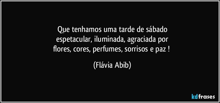 Que tenhamos uma tarde de sábado
espetacular, iluminada, agraciada por
flores, cores, perfumes, sorrisos e paz ! (Flávia Abib)