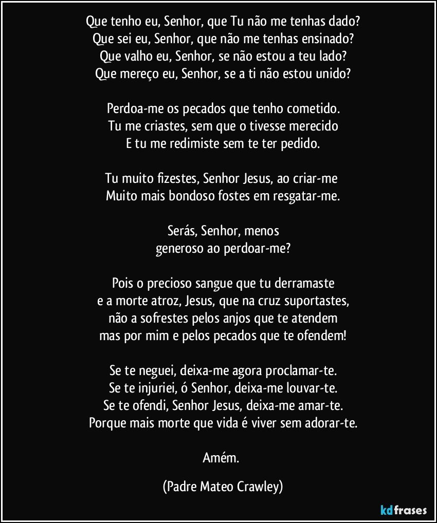 Que tenho eu, Senhor, que Tu não me tenhas dado?
Que sei eu, Senhor, que não me tenhas ensinado?
Que valho eu, Senhor, se não estou a teu lado?
Que mereço eu, Senhor, se a ti não estou unido?

Perdoa-me os pecados que tenho cometido.
Tu me criastes, sem que o tivesse merecido
E tu me redimiste sem te ter pedido.

Tu muito fizestes, Senhor Jesus, ao criar-me 
Muito mais bondoso fostes em resgatar-me.

Serás, Senhor, menos
generoso ao perdoar-me?

Pois o precioso sangue que tu derramaste
e a morte atroz, Jesus, que na cruz suportastes,
não a sofrestes pelos anjos que te atendem
mas por mim e pelos pecados que te ofendem!

Se te neguei, deixa-me agora proclamar-te.
Se te injuriei, ó Senhor, deixa-me louvar-te.
Se te ofendi, Senhor Jesus, deixa-me amar-te.
Porque mais morte que vida é viver sem adorar-te.

Amém. (Padre Mateo Crawley)