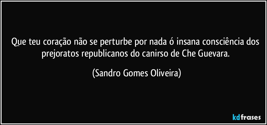 Que teu coração não se perturbe por nada ó insana consciência dos prejoratos republicanos do canirso de Che Guevara. (Sandro Gomes Oliveira)