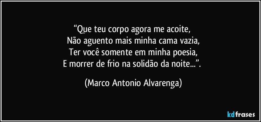 “Que teu corpo agora me acoite, 
Não aguento mais minha cama vazia,
Ter você somente em minha poesia,
E morrer de frio na solidão da noite...”. (Marco Antonio Alvarenga)