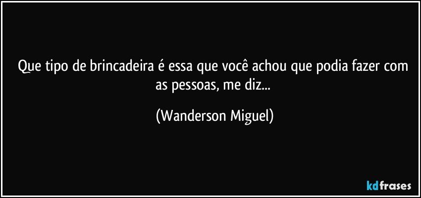 Que tipo de brincadeira é essa que você achou que podia fazer com as pessoas, me diz... (Wanderson Miguel)