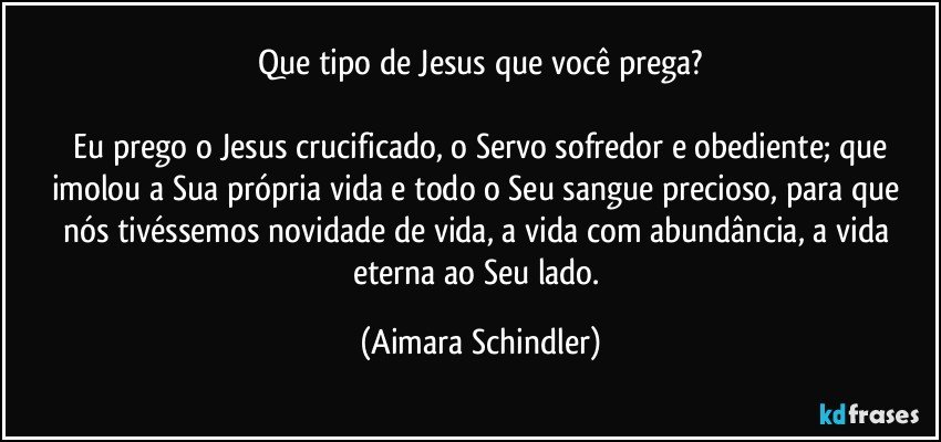 Que tipo de Jesus que você prega?

 Eu prego o Jesus crucificado, o Servo sofredor e obediente; que imolou a Sua própria vida e todo o Seu sangue precioso, para que nós tivéssemos novidade de vida, a vida com abundância, a vida eterna ao Seu lado. (Aimara Schindler)