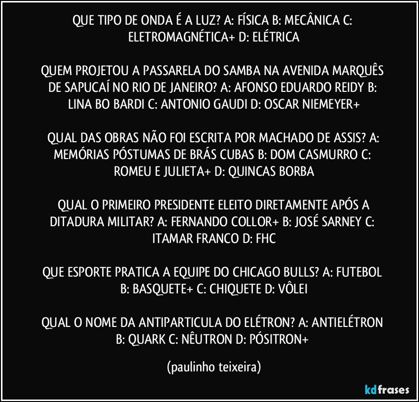 QUE TIPO DE ONDA É A LUZ? A: FÍSICA  B: MECÂNICA  C: ELETROMAGNÉTICA+  D: ELÉTRICA

QUEM PROJETOU A PASSARELA DO SAMBA NA AVENIDA MARQUÊS DE SAPUCAÍ NO RIO DE JANEIRO? A: AFONSO EDUARDO REIDY  B: LINA BO BARDI  C: ANTONIO GAUDI  D: OSCAR NIEMEYER+

 QUAL DAS OBRAS NÃO FOI ESCRITA POR MACHADO DE ASSIS? A: MEMÓRIAS PÓSTUMAS DE BRÁS CUBAS  B: DOM CASMURRO  C: ROMEU E JULIETA+  D: QUINCAS BORBA

 QUAL O PRIMEIRO PRESIDENTE ELEITO DIRETAMENTE APÓS A DITADURA MILITAR? A: FERNANDO COLLOR+  B: JOSÉ SARNEY  C: ITAMAR FRANCO  D: FHC

QUE ESPORTE PRATICA A EQUIPE DO CHICAGO BULLS? A: FUTEBOL  B: BASQUETE+  C: CHIQUETE  D: VÔLEI

QUAL O NOME DA ANTIPARTICULA DO ELÉTRON? A: ANTIELÉTRON  B: QUARK  C: NÊUTRON  D: PÓSITRON+ (paulinho teixeira)