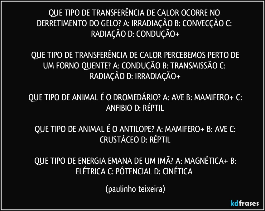 QUE TIPO DE TRANSFERÊNCIA DE CALOR OCORRE NO DERRETIMENTO DO GELO? A: IRRADIAÇÃO  B: CONVECÇÃO  C: RADIAÇÃO  D: CONDUÇÃO+

 QUE TIPO DE TRANSFERÊNCIA DE CALOR PERCEBEMOS PERTO DE UM FORNO QUENTE?  A: CONDUÇÃO  B: TRANSMISSÃO  C: RADIAÇÃO  D: IRRADIAÇÃO+

 QUE TIPO DE ANIMAL É O DROMEDÁRIO?  A: AVE  B: MAMIFERO+  C: ANFIBIO  D: RÉPTIL

 QUE TIPO DE ANIMAL É O ANTILOPE?  A: MAMIFERO+  B: AVE  C: CRUSTÁCEO  D: RÉPTIL

 QUE TIPO DE ENERGIA EMANA DE UM IMÃ?  A: MAGNÉTICA+  B: ELÉTRICA  C: PÓTENCIAL  D: CINÉTICA (paulinho teixeira)