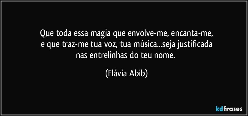 Que toda essa magia que envolve-me, encanta-me,
e que traz-me tua voz, tua música...seja justificada
nas entrelinhas do teu nome. (Flávia Abib)